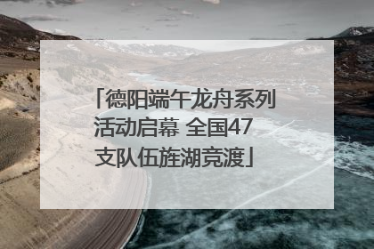 德阳端午龙舟系列活动启幕 全国47支队伍旌湖竞渡