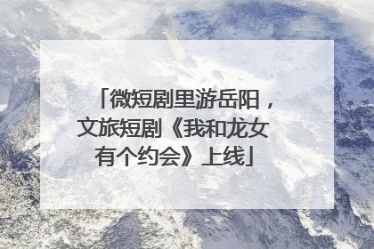 微短剧里游岳阳，文旅短剧《我和龙女有个约会》上线