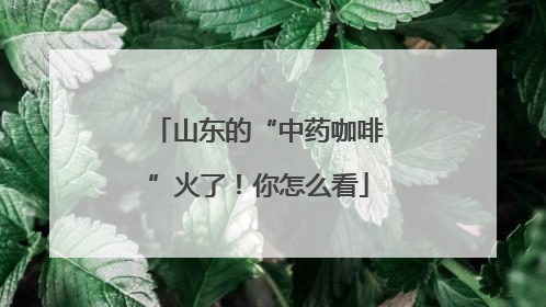 山东的“中药咖啡”火了!你怎么看