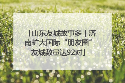 山东友城故事多｜济南扩大国际“朋友圈”友城数量达92对