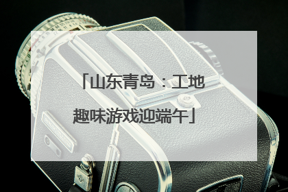山东青岛：工地趣味游戏迎端午
