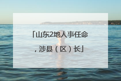 山东2地人事任命，涉县（区）长