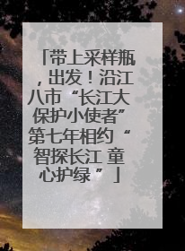带上采样瓶，出发！沿江八市“长江大保护小使者”第七年相约“智探长江 童心护绿 ”