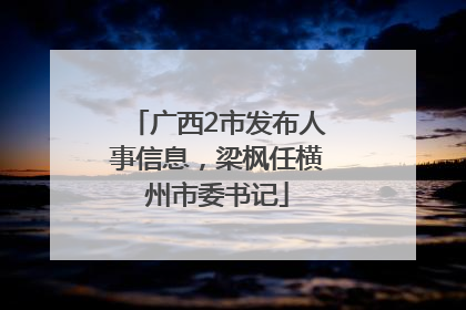 广西2市发布人事信息，梁枫任横州市委书记