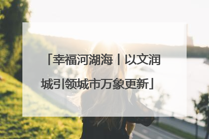 幸福河湖海丨以文润城引领城市万象更新