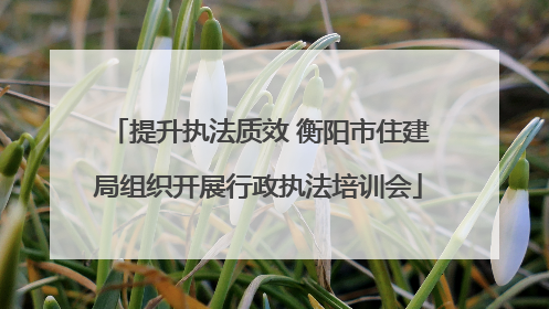 提升执法质效 衡阳市住建局组织开展行政执法培训会