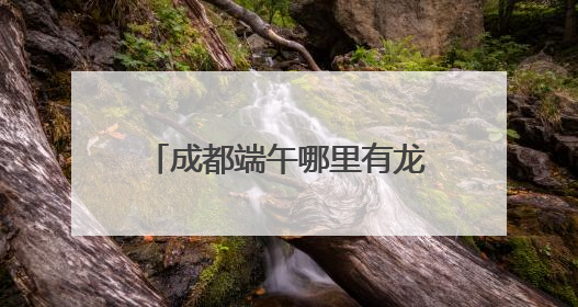 成都端午哪里有龙舟赛？回复来了