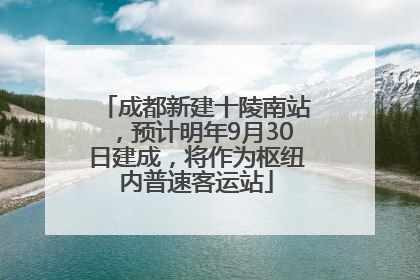 成都新建十陵南站，预计明年9月30日建成，将作为枢纽内普速客运站