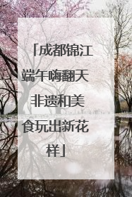 成都锦江端午嗨翻天 非遗和美食玩出新花样