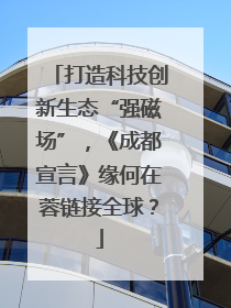 打造科技创新生态“强磁场”，《成都宣言》缘何在蓉链接全球？