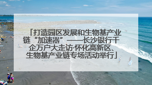 打造园区发展和生物基产业链“加速器”——长沙银行千企万户大走访·怀化高新区、生物基产业链专场活动举行