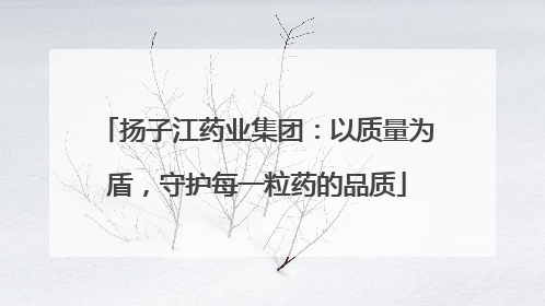 扬子江药业集团：以质量为盾，守护每一粒药的品质