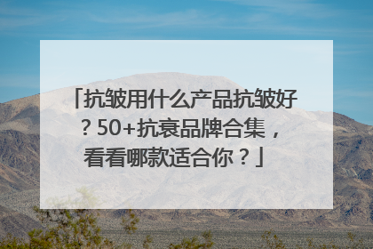 抗皱用什么产品抗皱好？50+抗衰品牌合集，看看哪款适合你？