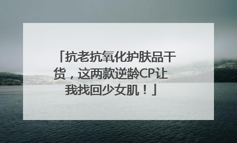 抗老抗氧化护肤品干货，这两款逆龄CP让我找回少女肌！