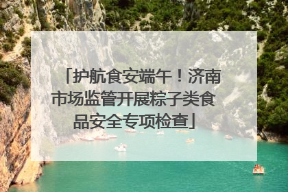 护航食安端午！济南市场监管开展粽子类食品安全专项检查