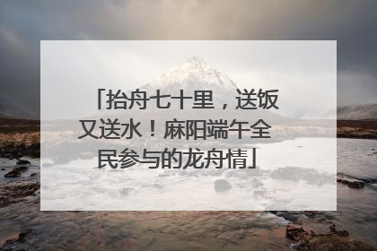 抬舟七十里，送饭又送水！麻阳端午全民参与的龙舟情