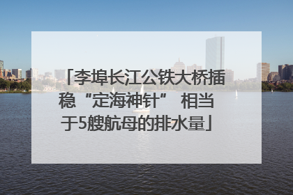 李埠长江公铁大桥插稳“定海神针” 相当于5艘航母的排水量
