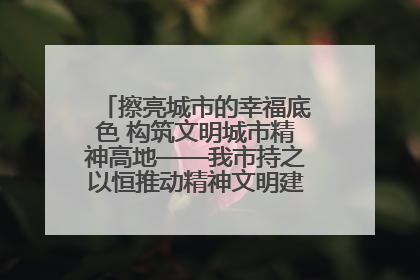 擦亮城市的幸福底色 构筑文明城市精神高地——我市持之以恒推动精神文明建设工作走深走实