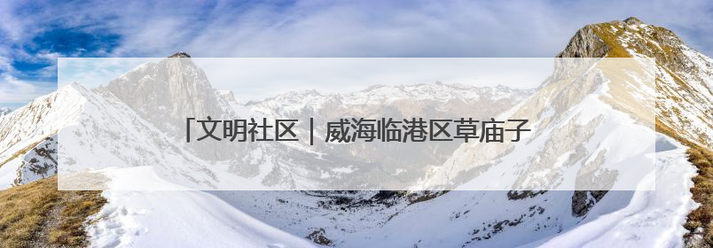 文明社区｜威海临港区草庙子镇“晒”出文明幸福新密码