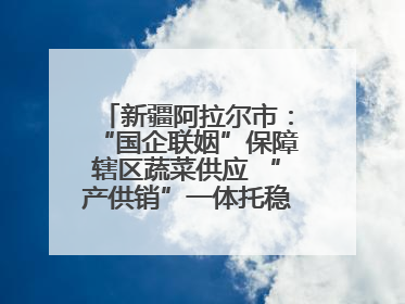 新疆阿拉尔市：“国企联姻”保障辖区蔬菜供应 “产供销”一体托稳市民菜篮子