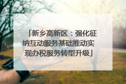 新乡高新区：强化征纳互动服务基础推动实现办税服务转型升级