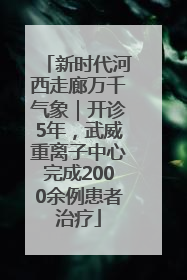 新时代河西走廊万千气象｜开诊5年，武威重离子中心完成2000余例患者治疗
