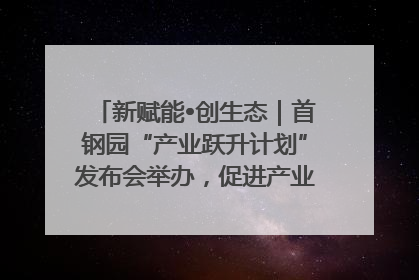新赋能•创生态｜首钢园“产业跃升计划”发布会举办，促进产业合作交流走深走实