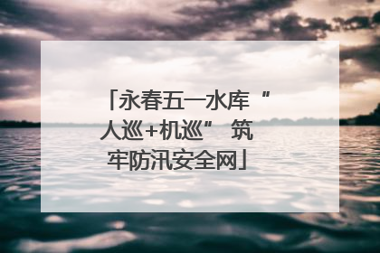 永春五一水库“人巡+机巡” 筑牢防汛安全网