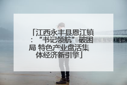 江西永丰县恩江镇：“书记领航”破困局 特色产业盘活集体经济新引擎