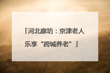 河北廊坊：京津老人乐享“跨城养老”