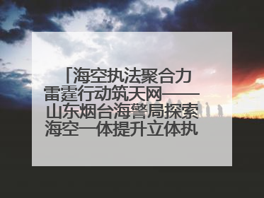 海空执法聚合力 雷霆行动筑天网——山东烟台海警局探索海空一体提升立体执法效能纪实