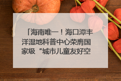 海南唯一！海口潭丰洋湿地科普中心荣膺国家级“城市儿童友好空间建设园区”称号