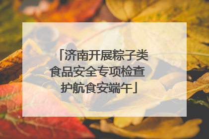 济南开展粽子类食品安全专项检查 护航食安端午