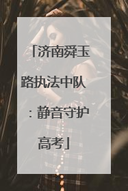 济南舜玉路执法中队：静音守护高考
