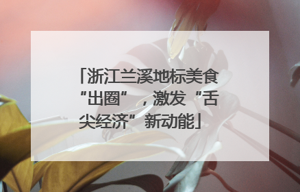 浙江兰溪地标美食“出圈”，激发“舌尖经济”新动能