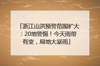 浙江山洪预警范围扩大：20地警惕！今天雨带有变，局地大暴雨