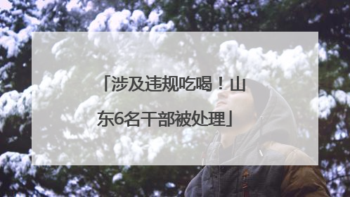 涉及违规吃喝！山东6名干部被处理