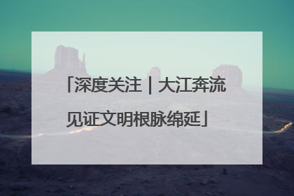 深度关注｜大江奔流见证文明根脉绵延
