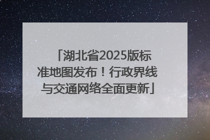 湖北省2025版标准地图发布！行政界线与交通网络全面更新