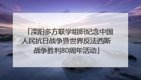 溧阳多方联学组织纪念中国人民抗日战争暨世界反法西斯战争胜利80周年活动