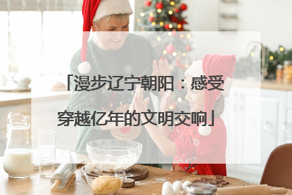 漫步辽宁朝阳：感受穿越亿年的文明交响
