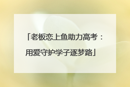 老板恋上鱼助力高考：用爱守护学子逐梦路