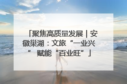 聚焦高质量发展｜安徽巢湖：文旅“一业兴” 赋能“百业旺”