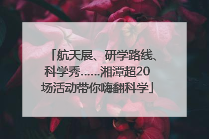 航天展、研学路线、科学秀……湘潭超20场活动带你嗨翻科学