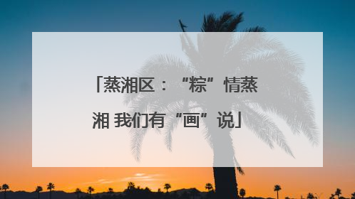 蒸湘区：“粽”情蒸湘 我们有“画”说