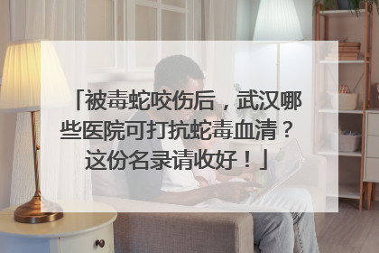被毒蛇咬伤后，武汉哪些医院可打抗蛇毒血清？这份名录请收好！