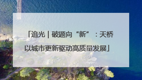 追光｜破题向“新”：天桥以城市更新驱动高质量发展