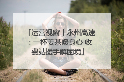 运营视窗丨永州高速：一杯姜茶暖身心 收费站援手解困境