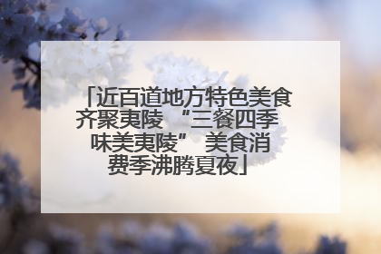近百道地方特色美食齐聚夷陵 “三餐四季 味美夷陵” 美食消费季沸腾夏夜