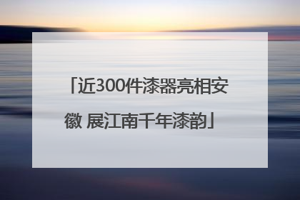 近300件漆器亮相安徽 展江南千年漆韵